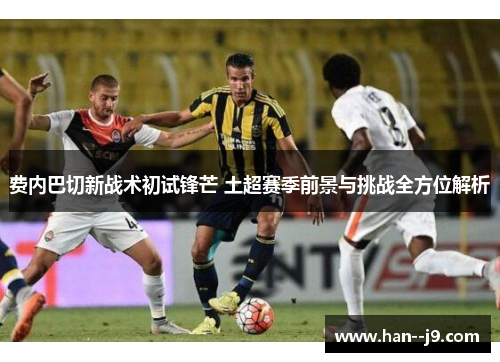 费内巴切新战术初试锋芒 土超赛季前景与挑战全方位解析