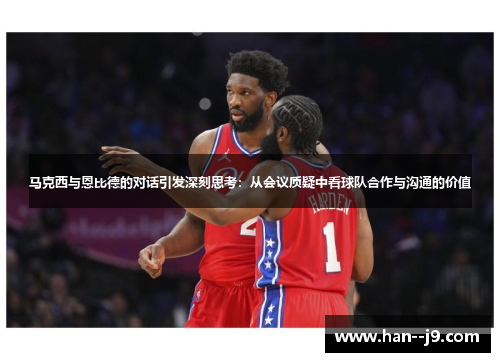 马克西与恩比德的对话引发深刻思考：从会议质疑中看球队合作与沟通的价值