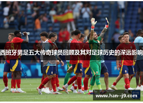 西班牙男足五大传奇球员回顾及其对足球历史的深远影响