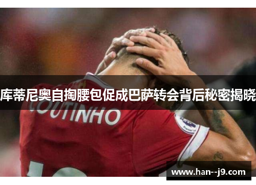 库蒂尼奥自掏腰包促成巴萨转会背后秘密揭晓