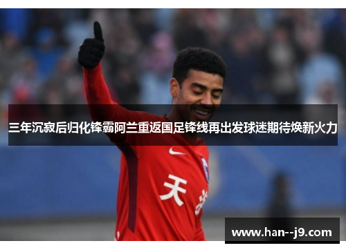 三年沉寂后归化锋霸阿兰重返国足锋线再出发球迷期待焕新火力